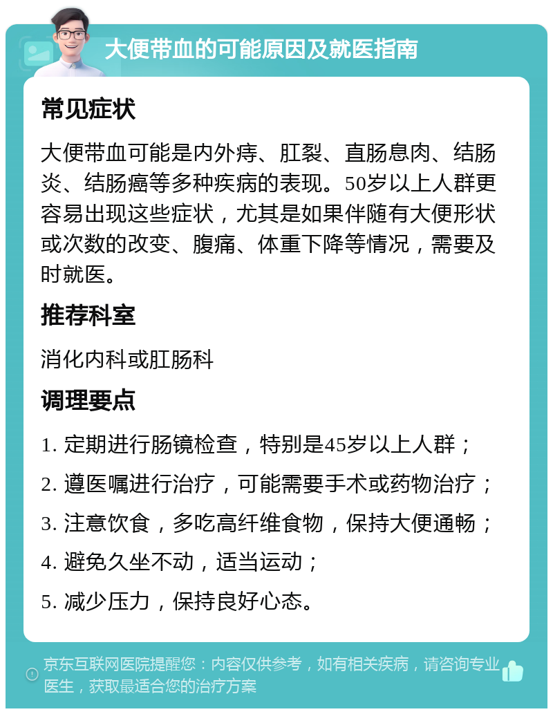 大便带血的可能原因及就医指南 常见症状 大便带血可能是内外痔、肛裂、直肠息肉、结肠炎、结肠癌等多种疾病的表现。50岁以上人群更容易出现这些症状，尤其是如果伴随有大便形状或次数的改变、腹痛、体重下降等情况，需要及时就医。 推荐科室 消化内科或肛肠科 调理要点 1. 定期进行肠镜检查，特别是45岁以上人群； 2. 遵医嘱进行治疗，可能需要手术或药物治疗； 3. 注意饮食，多吃高纤维食物，保持大便通畅； 4. 避免久坐不动，适当运动； 5. 减少压力，保持良好心态。