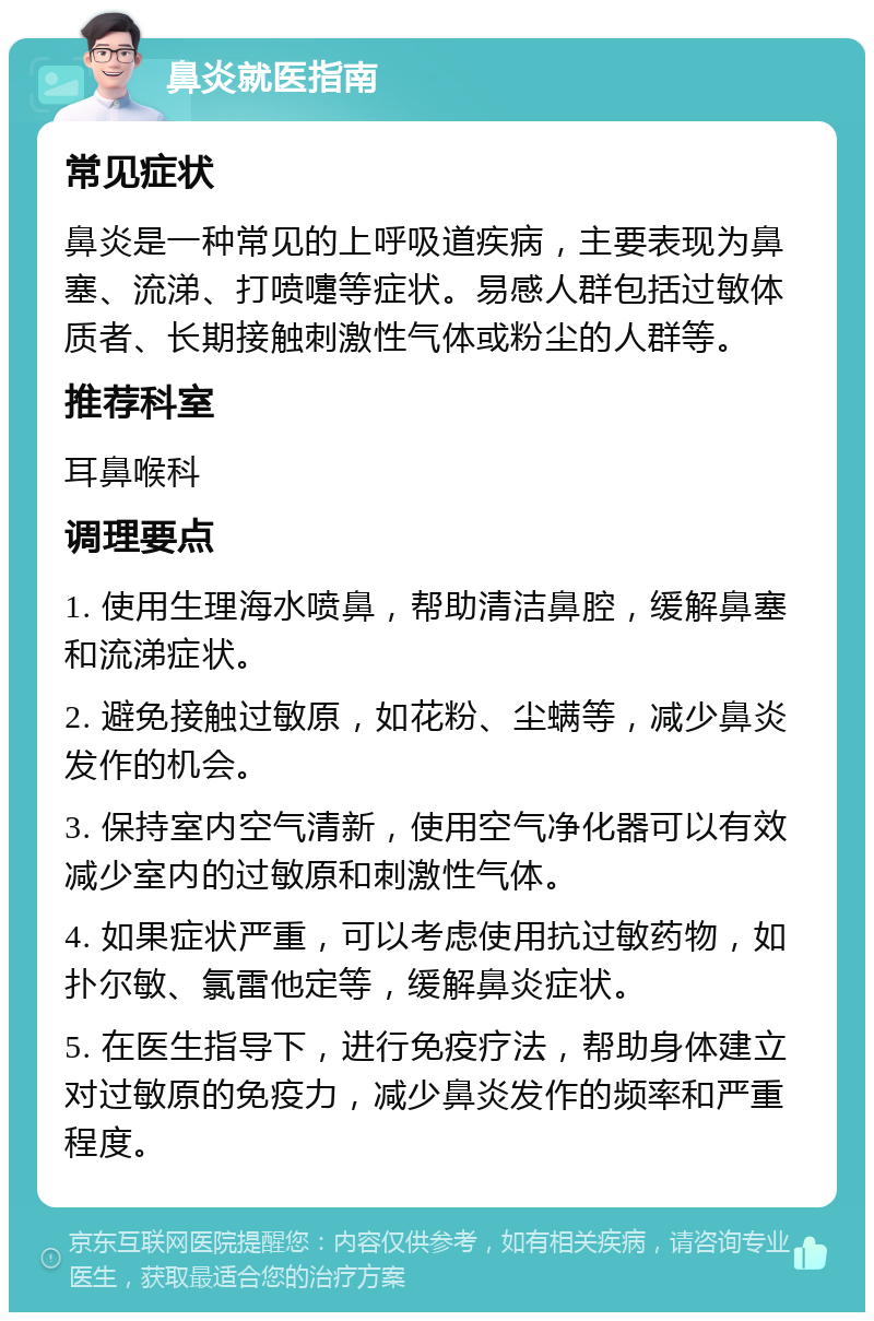 鼻炎就医指南 常见症状 鼻炎是一种常见的上呼吸道疾病，主要表现为鼻塞、流涕、打喷嚏等症状。易感人群包括过敏体质者、长期接触刺激性气体或粉尘的人群等。 推荐科室 耳鼻喉科 调理要点 1. 使用生理海水喷鼻，帮助清洁鼻腔，缓解鼻塞和流涕症状。 2. 避免接触过敏原，如花粉、尘螨等，减少鼻炎发作的机会。 3. 保持室内空气清新，使用空气净化器可以有效减少室内的过敏原和刺激性气体。 4. 如果症状严重，可以考虑使用抗过敏药物，如扑尔敏、氯雷他定等，缓解鼻炎症状。 5. 在医生指导下，进行免疫疗法，帮助身体建立对过敏原的免疫力，减少鼻炎发作的频率和严重程度。