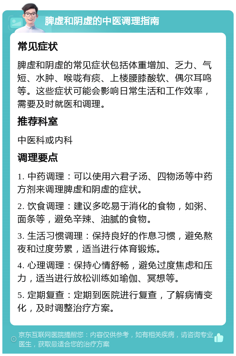 脾虚和阴虚的中医调理指南 常见症状 脾虚和阴虚的常见症状包括体重增加、乏力、气短、水肿、喉咙有痰、上楼腰膝酸软、偶尔耳鸣等。这些症状可能会影响日常生活和工作效率，需要及时就医和调理。 推荐科室 中医科或内科 调理要点 1. 中药调理：可以使用六君子汤、四物汤等中药方剂来调理脾虚和阴虚的症状。 2. 饮食调理：建议多吃易于消化的食物，如粥、面条等，避免辛辣、油腻的食物。 3. 生活习惯调理：保持良好的作息习惯，避免熬夜和过度劳累，适当进行体育锻炼。 4. 心理调理：保持心情舒畅，避免过度焦虑和压力，适当进行放松训练如瑜伽、冥想等。 5. 定期复查：定期到医院进行复查，了解病情变化，及时调整治疗方案。