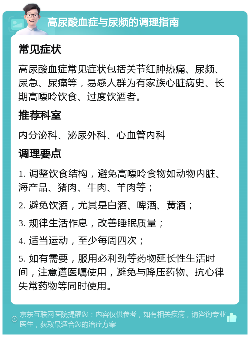 高尿酸血症与尿频的调理指南 常见症状 高尿酸血症常见症状包括关节红肿热痛、尿频、尿急、尿痛等，易感人群为有家族心脏病史、长期高嘌呤饮食、过度饮酒者。 推荐科室 内分泌科、泌尿外科、心血管内科 调理要点 1. 调整饮食结构，避免高嘌呤食物如动物内脏、海产品、猪肉、牛肉、羊肉等； 2. 避免饮酒，尤其是白酒、啤酒、黄酒； 3. 规律生活作息，改善睡眠质量； 4. 适当运动，至少每周四次； 5. 如有需要，服用必利劲等药物延长性生活时间，注意遵医嘱使用，避免与降压药物、抗心律失常药物等同时使用。