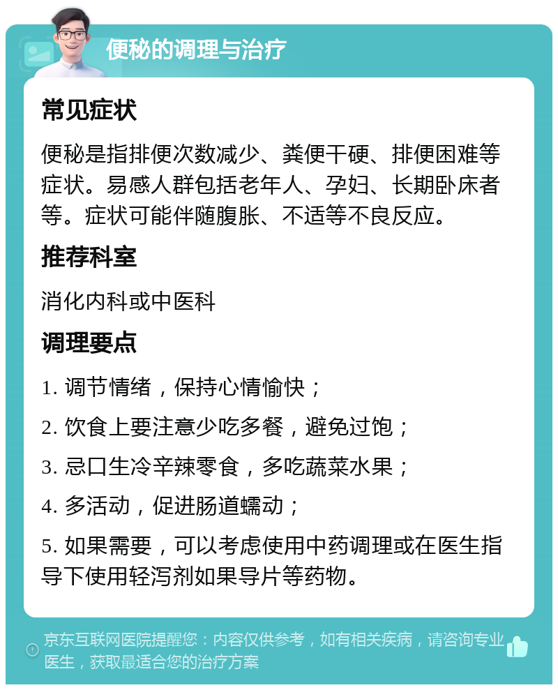 便秘的调理与治疗 常见症状 便秘是指排便次数减少、粪便干硬、排便困难等症状。易感人群包括老年人、孕妇、长期卧床者等。症状可能伴随腹胀、不适等不良反应。 推荐科室 消化内科或中医科 调理要点 1. 调节情绪，保持心情愉快； 2. 饮食上要注意少吃多餐，避免过饱； 3. 忌口生冷辛辣零食，多吃蔬菜水果； 4. 多活动，促进肠道蠕动； 5. 如果需要，可以考虑使用中药调理或在医生指导下使用轻泻剂如果导片等药物。