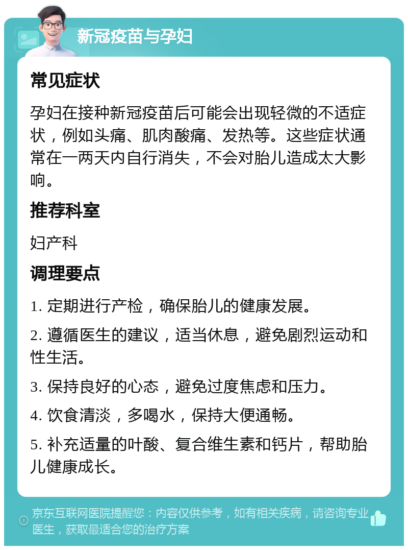 新冠疫苗与孕妇 常见症状 孕妇在接种新冠疫苗后可能会出现轻微的不适症状，例如头痛、肌肉酸痛、发热等。这些症状通常在一两天内自行消失，不会对胎儿造成太大影响。 推荐科室 妇产科 调理要点 1. 定期进行产检，确保胎儿的健康发展。 2. 遵循医生的建议，适当休息，避免剧烈运动和性生活。 3. 保持良好的心态，避免过度焦虑和压力。 4. 饮食清淡，多喝水，保持大便通畅。 5. 补充适量的叶酸、复合维生素和钙片，帮助胎儿健康成长。