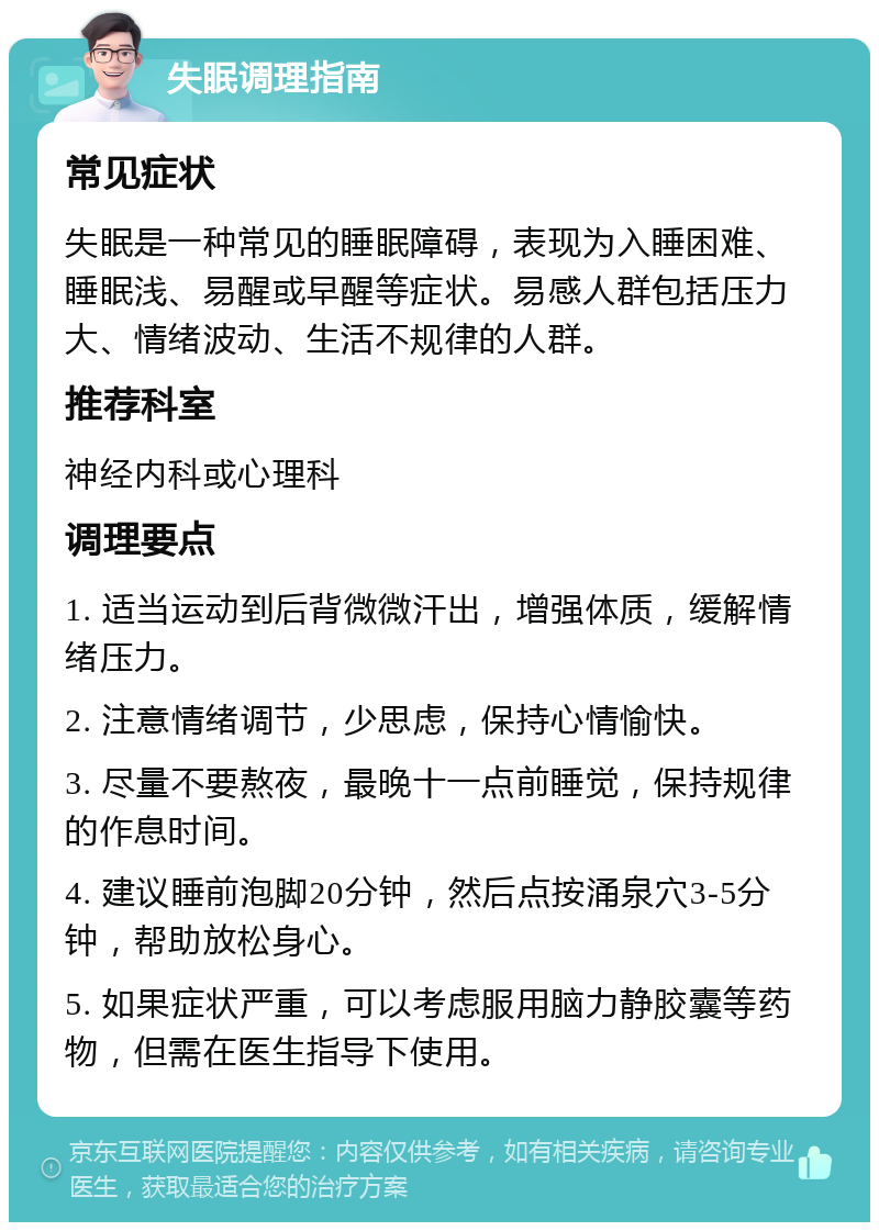 失眠调理指南 常见症状 失眠是一种常见的睡眠障碍，表现为入睡困难、睡眠浅、易醒或早醒等症状。易感人群包括压力大、情绪波动、生活不规律的人群。 推荐科室 神经内科或心理科 调理要点 1. 适当运动到后背微微汗出，增强体质，缓解情绪压力。 2. 注意情绪调节，少思虑，保持心情愉快。 3. 尽量不要熬夜，最晚十一点前睡觉，保持规律的作息时间。 4. 建议睡前泡脚20分钟，然后点按涌泉穴3-5分钟，帮助放松身心。 5. 如果症状严重，可以考虑服用脑力静胶囊等药物，但需在医生指导下使用。