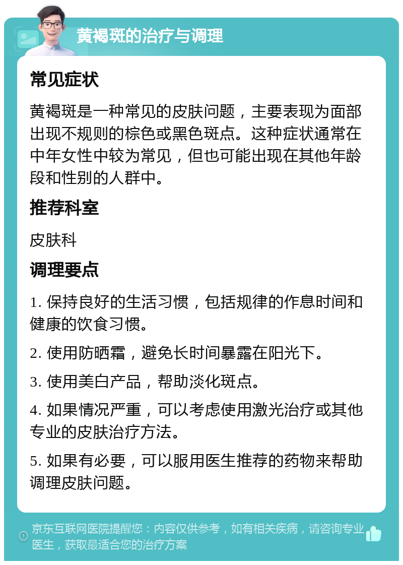 黄褐斑的治疗与调理 常见症状 黄褐斑是一种常见的皮肤问题，主要表现为面部出现不规则的棕色或黑色斑点。这种症状通常在中年女性中较为常见，但也可能出现在其他年龄段和性别的人群中。 推荐科室 皮肤科 调理要点 1. 保持良好的生活习惯，包括规律的作息时间和健康的饮食习惯。 2. 使用防晒霜，避免长时间暴露在阳光下。 3. 使用美白产品，帮助淡化斑点。 4. 如果情况严重，可以考虑使用激光治疗或其他专业的皮肤治疗方法。 5. 如果有必要，可以服用医生推荐的药物来帮助调理皮肤问题。