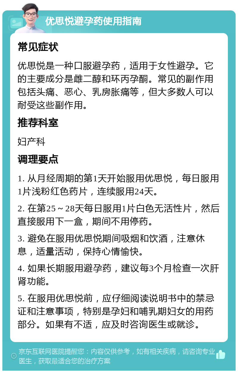 优思悦避孕药使用指南 常见症状 优思悦是一种口服避孕药，适用于女性避孕。它的主要成分是雌二醇和环丙孕酮。常见的副作用包括头痛、恶心、乳房胀痛等，但大多数人可以耐受这些副作用。 推荐科室 妇产科 调理要点 1. 从月经周期的第1天开始服用优思悦，每日服用1片浅粉红色药片，连续服用24天。 2. 在第25～28天每日服用1片白色无活性片，然后直接服用下一盒，期间不用停药。 3. 避免在服用优思悦期间吸烟和饮酒，注意休息，适量活动，保持心情愉快。 4. 如果长期服用避孕药，建议每3个月检查一次肝肾功能。 5. 在服用优思悦前，应仔细阅读说明书中的禁忌证和注意事项，特别是孕妇和哺乳期妇女的用药部分。如果有不适，应及时咨询医生或就诊。