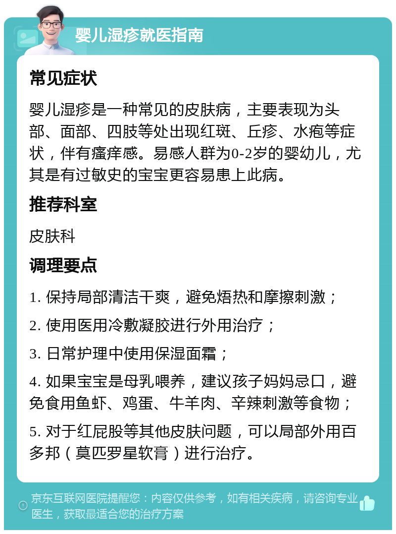 婴儿湿疹就医指南 常见症状 婴儿湿疹是一种常见的皮肤病，主要表现为头部、面部、四肢等处出现红斑、丘疹、水疱等症状，伴有瘙痒感。易感人群为0-2岁的婴幼儿，尤其是有过敏史的宝宝更容易患上此病。 推荐科室 皮肤科 调理要点 1. 保持局部清洁干爽，避免焐热和摩擦刺激； 2. 使用医用冷敷凝胶进行外用治疗； 3. 日常护理中使用保湿面霜； 4. 如果宝宝是母乳喂养，建议孩子妈妈忌口，避免食用鱼虾、鸡蛋、牛羊肉、辛辣刺激等食物； 5. 对于红屁股等其他皮肤问题，可以局部外用百多邦（莫匹罗星软膏）进行治疗。