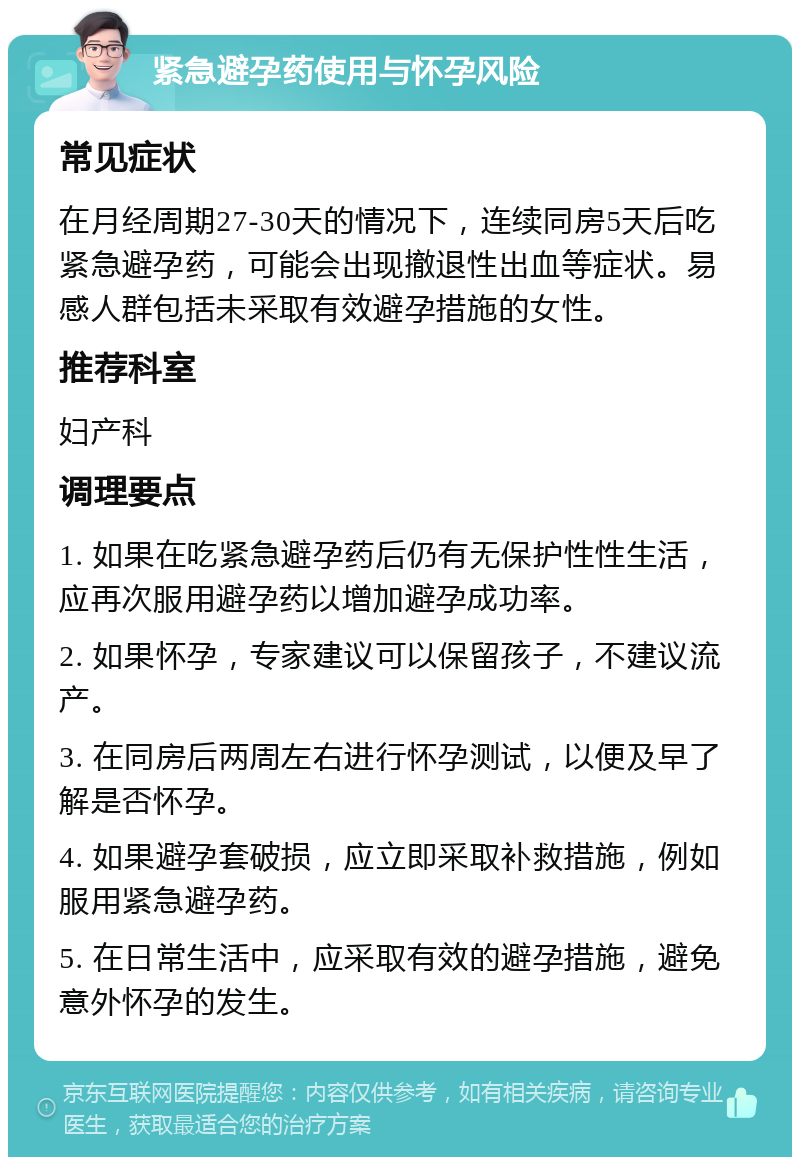 紧急避孕药使用与怀孕风险 常见症状 在月经周期27-30天的情况下，连续同房5天后吃紧急避孕药，可能会出现撤退性出血等症状。易感人群包括未采取有效避孕措施的女性。 推荐科室 妇产科 调理要点 1. 如果在吃紧急避孕药后仍有无保护性性生活，应再次服用避孕药以增加避孕成功率。 2. 如果怀孕，专家建议可以保留孩子，不建议流产。 3. 在同房后两周左右进行怀孕测试，以便及早了解是否怀孕。 4. 如果避孕套破损，应立即采取补救措施，例如服用紧急避孕药。 5. 在日常生活中，应采取有效的避孕措施，避免意外怀孕的发生。