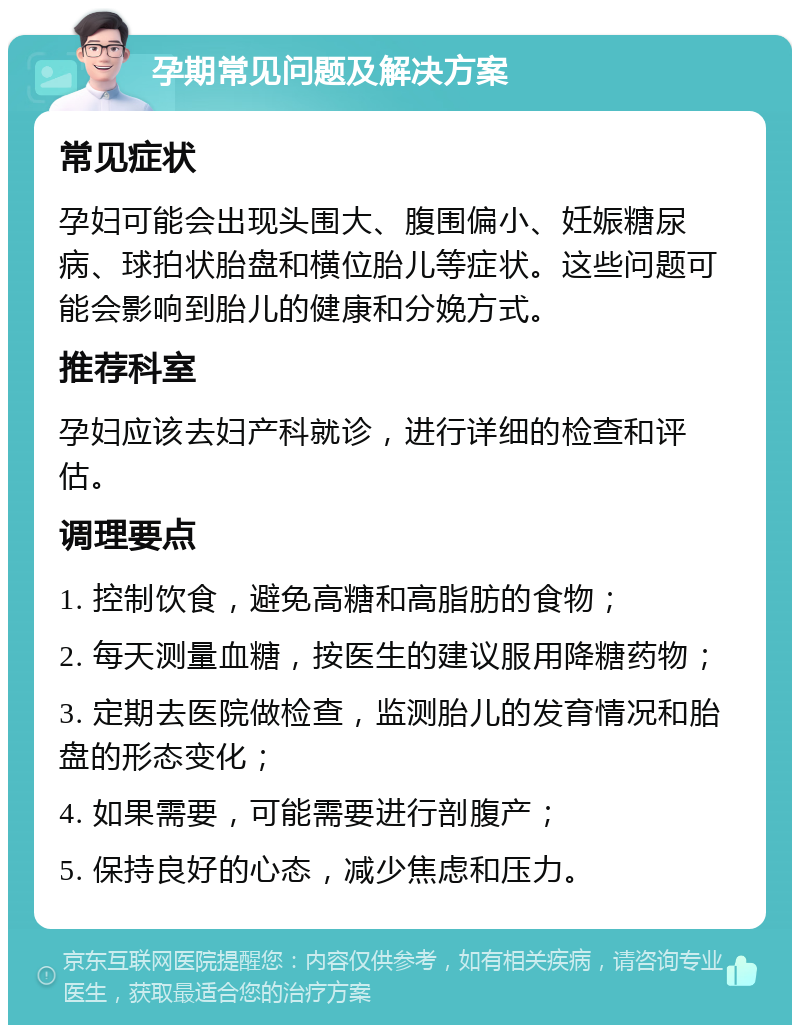 孕期常见问题及解决方案 常见症状 孕妇可能会出现头围大、腹围偏小、妊娠糖尿病、球拍状胎盘和横位胎儿等症状。这些问题可能会影响到胎儿的健康和分娩方式。 推荐科室 孕妇应该去妇产科就诊，进行详细的检查和评估。 调理要点 1. 控制饮食，避免高糖和高脂肪的食物； 2. 每天测量血糖，按医生的建议服用降糖药物； 3. 定期去医院做检查，监测胎儿的发育情况和胎盘的形态变化； 4. 如果需要，可能需要进行剖腹产； 5. 保持良好的心态，减少焦虑和压力。