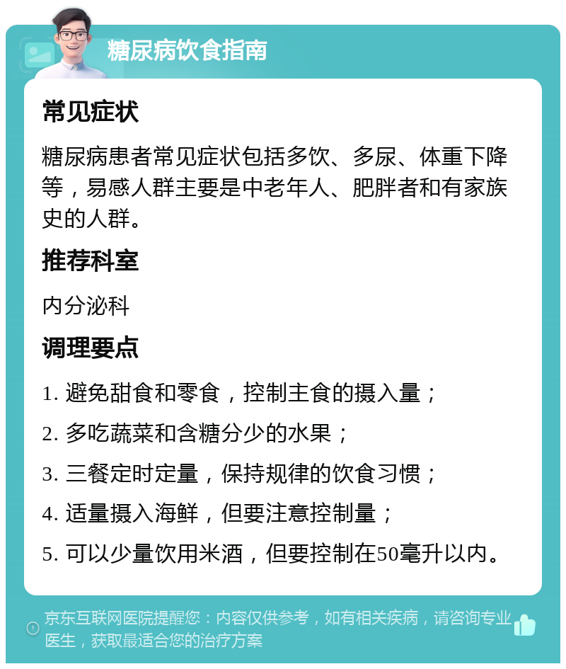 糖尿病饮食指南 常见症状 糖尿病患者常见症状包括多饮、多尿、体重下降等，易感人群主要是中老年人、肥胖者和有家族史的人群。 推荐科室 内分泌科 调理要点 1. 避免甜食和零食，控制主食的摄入量； 2. 多吃蔬菜和含糖分少的水果； 3. 三餐定时定量，保持规律的饮食习惯； 4. 适量摄入海鲜，但要注意控制量； 5. 可以少量饮用米酒，但要控制在50毫升以内。