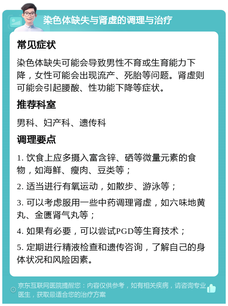 染色体缺失与肾虚的调理与治疗 常见症状 染色体缺失可能会导致男性不育或生育能力下降，女性可能会出现流产、死胎等问题。肾虚则可能会引起腰酸、性功能下降等症状。 推荐科室 男科、妇产科、遗传科 调理要点 1. 饮食上应多摄入富含锌、硒等微量元素的食物，如海鲜、瘦肉、豆类等； 2. 适当进行有氧运动，如散步、游泳等； 3. 可以考虑服用一些中药调理肾虚，如六味地黄丸、金匮肾气丸等； 4. 如果有必要，可以尝试PGD等生育技术； 5. 定期进行精液检查和遗传咨询，了解自己的身体状况和风险因素。