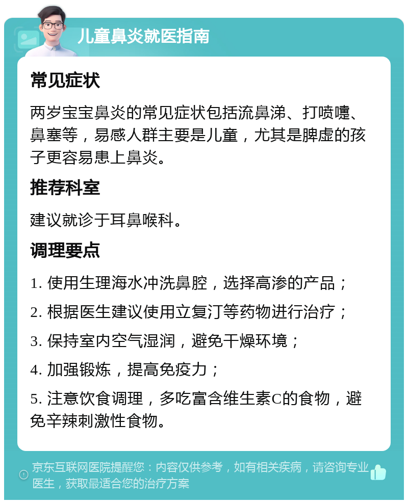 儿童鼻炎就医指南 常见症状 两岁宝宝鼻炎的常见症状包括流鼻涕、打喷嚏、鼻塞等，易感人群主要是儿童，尤其是脾虚的孩子更容易患上鼻炎。 推荐科室 建议就诊于耳鼻喉科。 调理要点 1. 使用生理海水冲洗鼻腔，选择高渗的产品； 2. 根据医生建议使用立复汀等药物进行治疗； 3. 保持室内空气湿润，避免干燥环境； 4. 加强锻炼，提高免疫力； 5. 注意饮食调理，多吃富含维生素C的食物，避免辛辣刺激性食物。