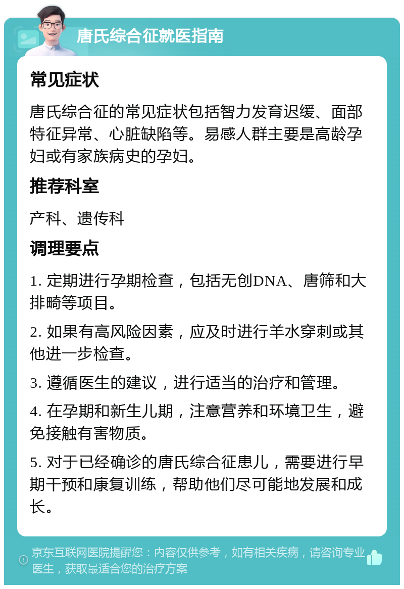 唐氏综合征就医指南 常见症状 唐氏综合征的常见症状包括智力发育迟缓、面部特征异常、心脏缺陷等。易感人群主要是高龄孕妇或有家族病史的孕妇。 推荐科室 产科、遗传科 调理要点 1. 定期进行孕期检查，包括无创DNA、唐筛和大排畸等项目。 2. 如果有高风险因素，应及时进行羊水穿刺或其他进一步检查。 3. 遵循医生的建议，进行适当的治疗和管理。 4. 在孕期和新生儿期，注意营养和环境卫生，避免接触有害物质。 5. 对于已经确诊的唐氏综合征患儿，需要进行早期干预和康复训练，帮助他们尽可能地发展和成长。