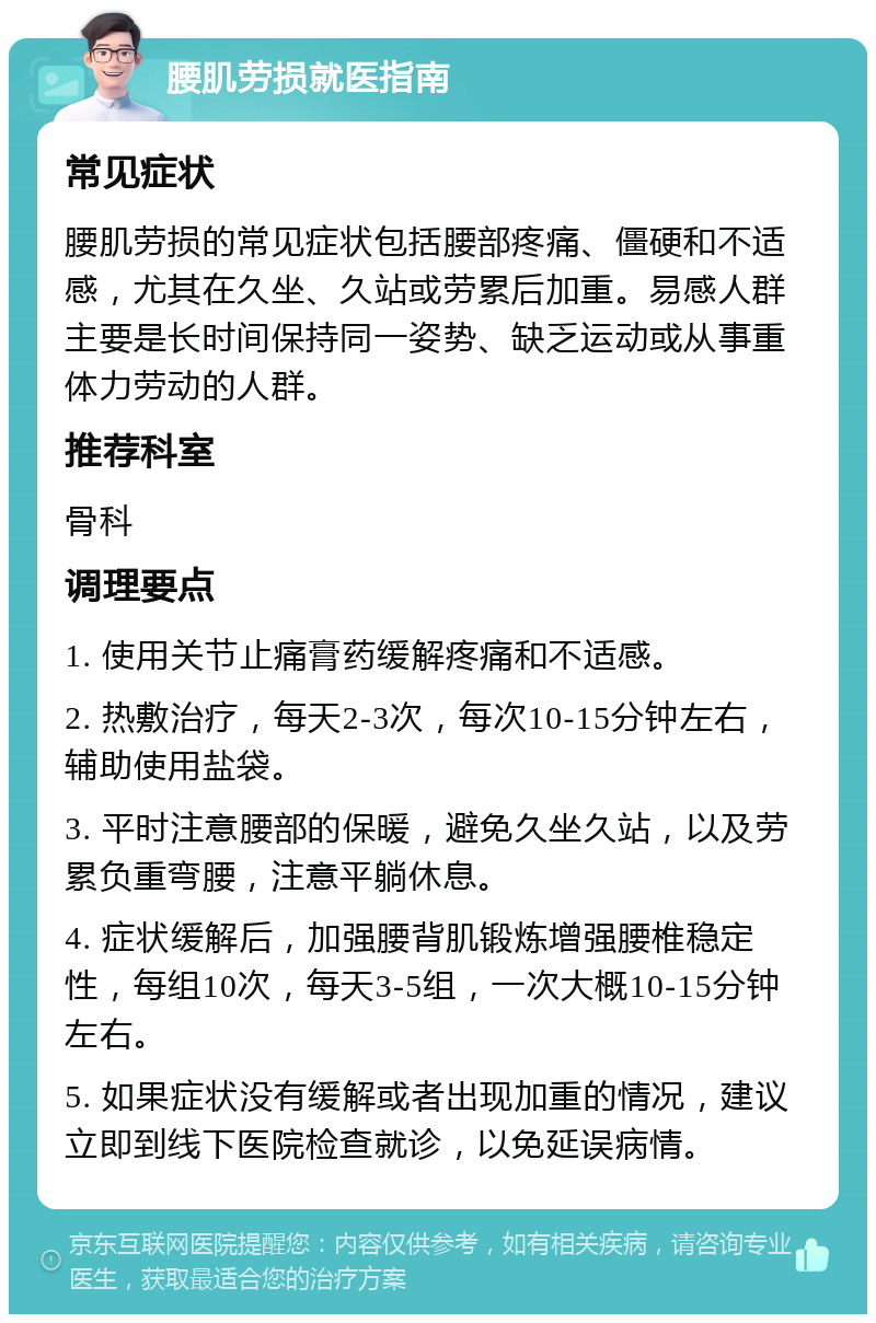 腰肌劳损就医指南 常见症状 腰肌劳损的常见症状包括腰部疼痛、僵硬和不适感，尤其在久坐、久站或劳累后加重。易感人群主要是长时间保持同一姿势、缺乏运动或从事重体力劳动的人群。 推荐科室 骨科 调理要点 1. 使用关节止痛膏药缓解疼痛和不适感。 2. 热敷治疗，每天2-3次，每次10-15分钟左右，辅助使用盐袋。 3. 平时注意腰部的保暖，避免久坐久站，以及劳累负重弯腰，注意平躺休息。 4. 症状缓解后，加强腰背肌锻炼增强腰椎稳定性，每组10次，每天3-5组，一次大概10-15分钟左右。 5. 如果症状没有缓解或者出现加重的情况，建议立即到线下医院检查就诊，以免延误病情。