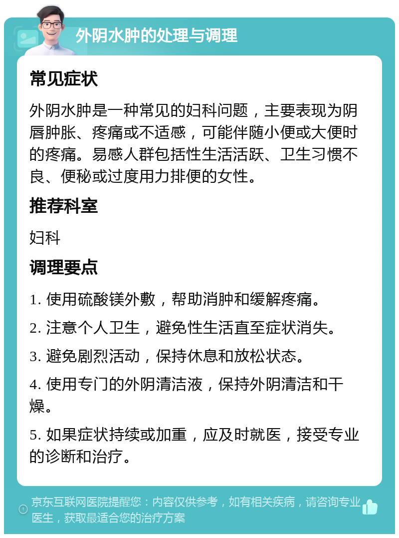 外阴水肿的处理与调理 常见症状 外阴水肿是一种常见的妇科问题，主要表现为阴唇肿胀、疼痛或不适感，可能伴随小便或大便时的疼痛。易感人群包括性生活活跃、卫生习惯不良、便秘或过度用力排便的女性。 推荐科室 妇科 调理要点 1. 使用硫酸镁外敷，帮助消肿和缓解疼痛。 2. 注意个人卫生，避免性生活直至症状消失。 3. 避免剧烈活动，保持休息和放松状态。 4. 使用专门的外阴清洁液，保持外阴清洁和干燥。 5. 如果症状持续或加重，应及时就医，接受专业的诊断和治疗。