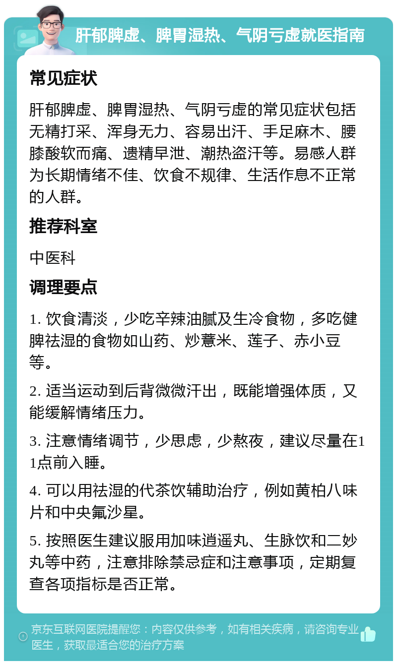 肝郁脾虚、脾胃湿热、气阴亏虚就医指南 常见症状 肝郁脾虚、脾胃湿热、气阴亏虚的常见症状包括无精打采、浑身无力、容易出汗、手足麻木、腰膝酸软而痛、遗精早泄、潮热盗汗等。易感人群为长期情绪不佳、饮食不规律、生活作息不正常的人群。 推荐科室 中医科 调理要点 1. 饮食清淡，少吃辛辣油腻及生冷食物，多吃健脾祛湿的食物如山药、炒薏米、莲子、赤小豆等。 2. 适当运动到后背微微汗出，既能增强体质，又能缓解情绪压力。 3. 注意情绪调节，少思虑，少熬夜，建议尽量在11点前入睡。 4. 可以用祛湿的代茶饮辅助治疗，例如黄柏八味片和中央氟沙星。 5. 按照医生建议服用加味逍遥丸、生脉饮和二妙丸等中药，注意排除禁忌症和注意事项，定期复查各项指标是否正常。