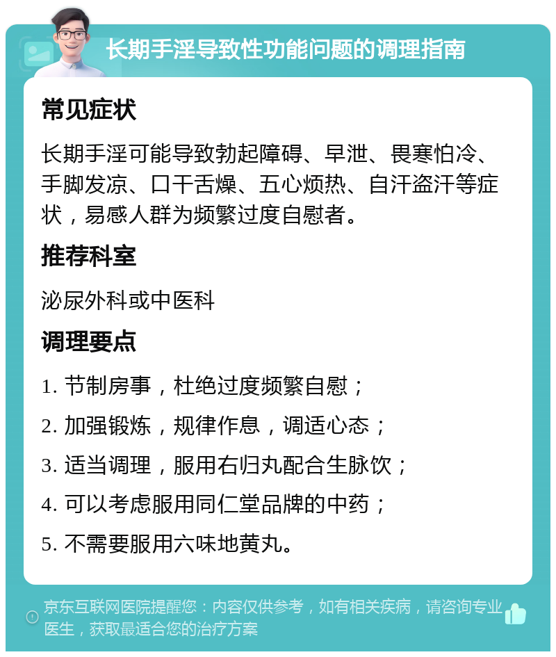 长期手淫导致性功能问题的调理指南 常见症状 长期手淫可能导致勃起障碍、早泄、畏寒怕冷、手脚发凉、口干舌燥、五心烦热、自汗盗汗等症状，易感人群为频繁过度自慰者。 推荐科室 泌尿外科或中医科 调理要点 1. 节制房事，杜绝过度频繁自慰； 2. 加强锻炼，规律作息，调适心态； 3. 适当调理，服用右归丸配合生脉饮； 4. 可以考虑服用同仁堂品牌的中药； 5. 不需要服用六味地黄丸。