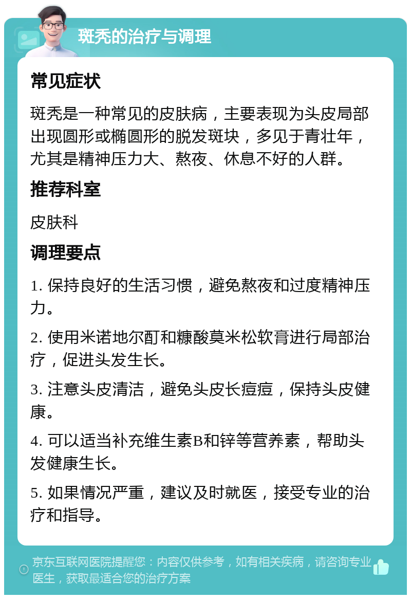 斑秃的治疗与调理 常见症状 斑秃是一种常见的皮肤病，主要表现为头皮局部出现圆形或椭圆形的脱发斑块，多见于青壮年，尤其是精神压力大、熬夜、休息不好的人群。 推荐科室 皮肤科 调理要点 1. 保持良好的生活习惯，避免熬夜和过度精神压力。 2. 使用米诺地尔酊和糠酸莫米松软膏进行局部治疗，促进头发生长。 3. 注意头皮清洁，避免头皮长痘痘，保持头皮健康。 4. 可以适当补充维生素B和锌等营养素，帮助头发健康生长。 5. 如果情况严重，建议及时就医，接受专业的治疗和指导。