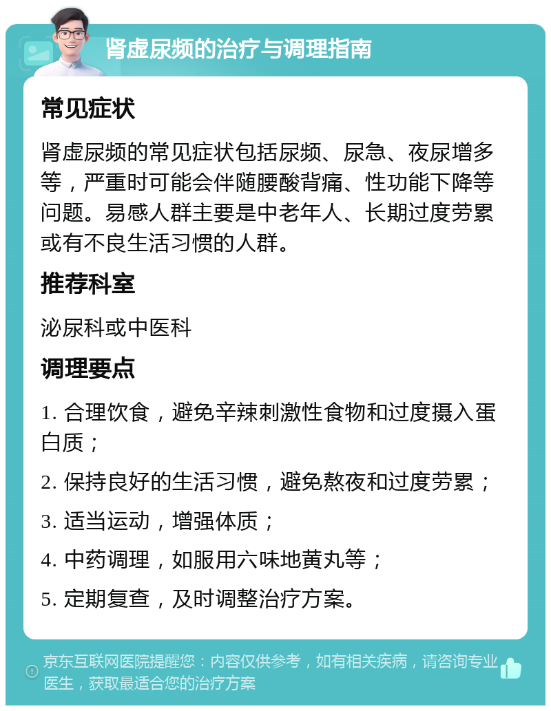 肾虚尿频的治疗与调理指南 常见症状 肾虚尿频的常见症状包括尿频、尿急、夜尿增多等，严重时可能会伴随腰酸背痛、性功能下降等问题。易感人群主要是中老年人、长期过度劳累或有不良生活习惯的人群。 推荐科室 泌尿科或中医科 调理要点 1. 合理饮食，避免辛辣刺激性食物和过度摄入蛋白质； 2. 保持良好的生活习惯，避免熬夜和过度劳累； 3. 适当运动，增强体质； 4. 中药调理，如服用六味地黄丸等； 5. 定期复查，及时调整治疗方案。