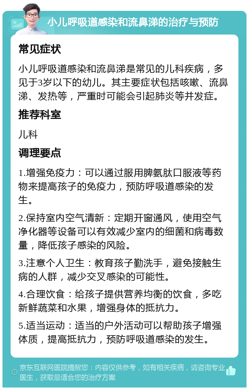 小儿呼吸道感染和流鼻涕的治疗与预防 常见症状 小儿呼吸道感染和流鼻涕是常见的儿科疾病，多见于3岁以下的幼儿。其主要症状包括咳嗽、流鼻涕、发热等，严重时可能会引起肺炎等并发症。 推荐科室 儿科 调理要点 1.增强免疫力：可以通过服用脾氨肽口服液等药物来提高孩子的免疫力，预防呼吸道感染的发生。 2.保持室内空气清新：定期开窗通风，使用空气净化器等设备可以有效减少室内的细菌和病毒数量，降低孩子感染的风险。 3.注意个人卫生：教育孩子勤洗手，避免接触生病的人群，减少交叉感染的可能性。 4.合理饮食：给孩子提供营养均衡的饮食，多吃新鲜蔬菜和水果，增强身体的抵抗力。 5.适当运动：适当的户外活动可以帮助孩子增强体质，提高抵抗力，预防呼吸道感染的发生。