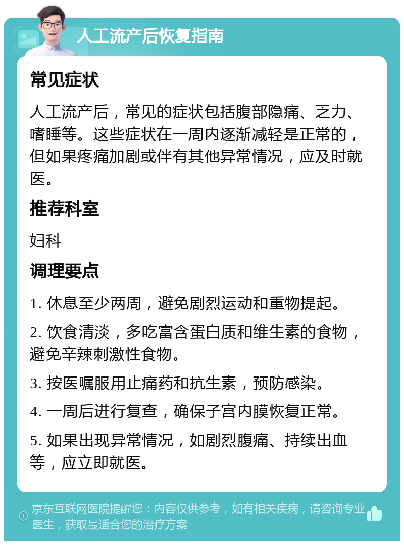 人工流产后恢复指南 常见症状 人工流产后，常见的症状包括腹部隐痛、乏力、嗜睡等。这些症状在一周内逐渐减轻是正常的，但如果疼痛加剧或伴有其他异常情况，应及时就医。 推荐科室 妇科 调理要点 1. 休息至少两周，避免剧烈运动和重物提起。 2. 饮食清淡，多吃富含蛋白质和维生素的食物，避免辛辣刺激性食物。 3. 按医嘱服用止痛药和抗生素，预防感染。 4. 一周后进行复查，确保子宫内膜恢复正常。 5. 如果出现异常情况，如剧烈腹痛、持续出血等，应立即就医。