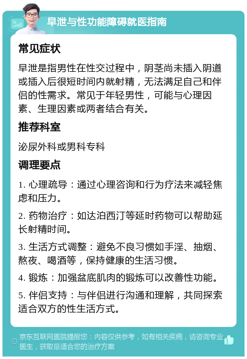 早泄与性功能障碍就医指南 常见症状 早泄是指男性在性交过程中，阴茎尚未插入阴道或插入后很短时间内就射精，无法满足自己和伴侣的性需求。常见于年轻男性，可能与心理因素、生理因素或两者结合有关。 推荐科室 泌尿外科或男科专科 调理要点 1. 心理疏导：通过心理咨询和行为疗法来减轻焦虑和压力。 2. 药物治疗：如达泊西汀等延时药物可以帮助延长射精时间。 3. 生活方式调整：避免不良习惯如手淫、抽烟、熬夜、喝酒等，保持健康的生活习惯。 4. 锻炼：加强盆底肌肉的锻炼可以改善性功能。 5. 伴侣支持：与伴侣进行沟通和理解，共同探索适合双方的性生活方式。