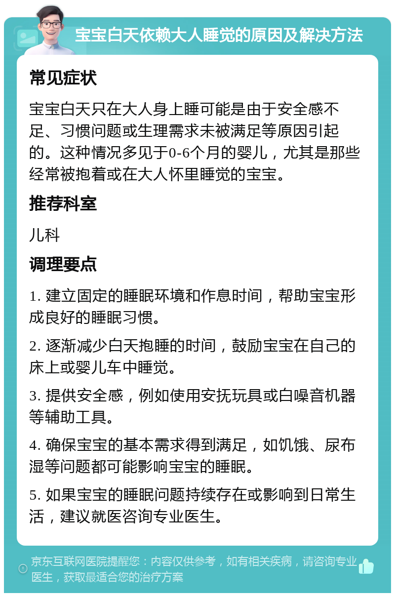 宝宝白天依赖大人睡觉的原因及解决方法 常见症状 宝宝白天只在大人身上睡可能是由于安全感不足、习惯问题或生理需求未被满足等原因引起的。这种情况多见于0-6个月的婴儿，尤其是那些经常被抱着或在大人怀里睡觉的宝宝。 推荐科室 儿科 调理要点 1. 建立固定的睡眠环境和作息时间，帮助宝宝形成良好的睡眠习惯。 2. 逐渐减少白天抱睡的时间，鼓励宝宝在自己的床上或婴儿车中睡觉。 3. 提供安全感，例如使用安抚玩具或白噪音机器等辅助工具。 4. 确保宝宝的基本需求得到满足，如饥饿、尿布湿等问题都可能影响宝宝的睡眠。 5. 如果宝宝的睡眠问题持续存在或影响到日常生活，建议就医咨询专业医生。