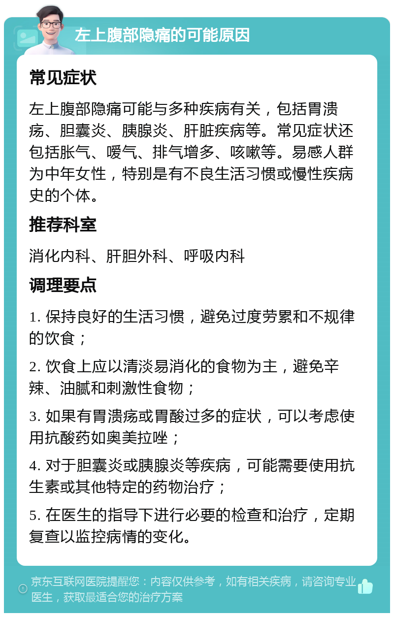 左上腹部隐痛的可能原因 常见症状 左上腹部隐痛可能与多种疾病有关，包括胃溃疡、胆囊炎、胰腺炎、肝脏疾病等。常见症状还包括胀气、嗳气、排气增多、咳嗽等。易感人群为中年女性，特别是有不良生活习惯或慢性疾病史的个体。 推荐科室 消化内科、肝胆外科、呼吸内科 调理要点 1. 保持良好的生活习惯，避免过度劳累和不规律的饮食； 2. 饮食上应以清淡易消化的食物为主，避免辛辣、油腻和刺激性食物； 3. 如果有胃溃疡或胃酸过多的症状，可以考虑使用抗酸药如奥美拉唑； 4. 对于胆囊炎或胰腺炎等疾病，可能需要使用抗生素或其他特定的药物治疗； 5. 在医生的指导下进行必要的检查和治疗，定期复查以监控病情的变化。