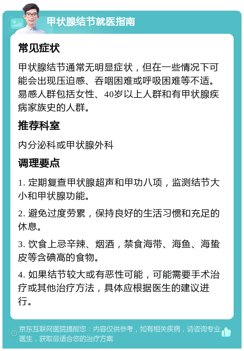 甲状腺结节就医指南 常见症状 甲状腺结节通常无明显症状，但在一些情况下可能会出现压迫感、吞咽困难或呼吸困难等不适。易感人群包括女性、40岁以上人群和有甲状腺疾病家族史的人群。 推荐科室 内分泌科或甲状腺外科 调理要点 1. 定期复查甲状腺超声和甲功八项，监测结节大小和甲状腺功能。 2. 避免过度劳累，保持良好的生活习惯和充足的休息。 3. 饮食上忌辛辣、烟酒，禁食海带、海鱼、海蛰皮等含碘高的食物。 4. 如果结节较大或有恶性可能，可能需要手术治疗或其他治疗方法，具体应根据医生的建议进行。