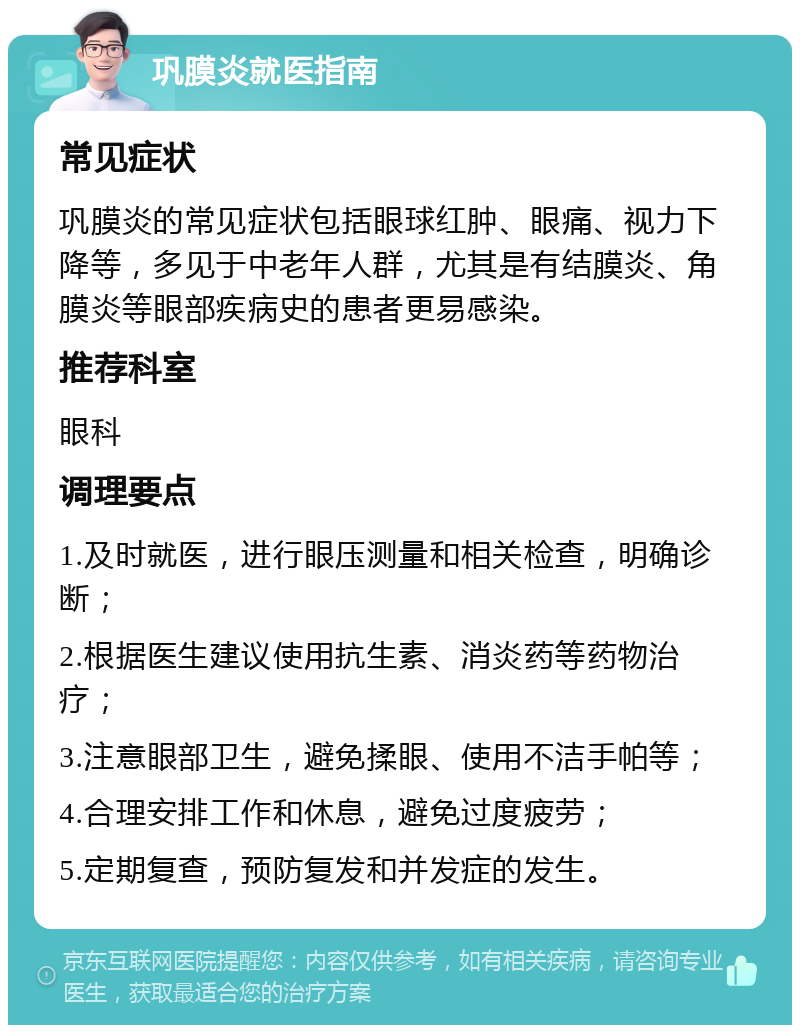 巩膜炎就医指南 常见症状 巩膜炎的常见症状包括眼球红肿、眼痛、视力下降等，多见于中老年人群，尤其是有结膜炎、角膜炎等眼部疾病史的患者更易感染。 推荐科室 眼科 调理要点 1.及时就医，进行眼压测量和相关检查，明确诊断； 2.根据医生建议使用抗生素、消炎药等药物治疗； 3.注意眼部卫生，避免揉眼、使用不洁手帕等； 4.合理安排工作和休息，避免过度疲劳； 5.定期复查，预防复发和并发症的发生。