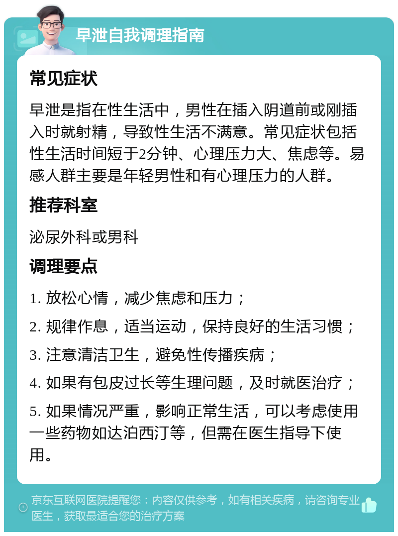 早泄自我调理指南 常见症状 早泄是指在性生活中，男性在插入阴道前或刚插入时就射精，导致性生活不满意。常见症状包括性生活时间短于2分钟、心理压力大、焦虑等。易感人群主要是年轻男性和有心理压力的人群。 推荐科室 泌尿外科或男科 调理要点 1. 放松心情，减少焦虑和压力； 2. 规律作息，适当运动，保持良好的生活习惯； 3. 注意清洁卫生，避免性传播疾病； 4. 如果有包皮过长等生理问题，及时就医治疗； 5. 如果情况严重，影响正常生活，可以考虑使用一些药物如达泊西汀等，但需在医生指导下使用。