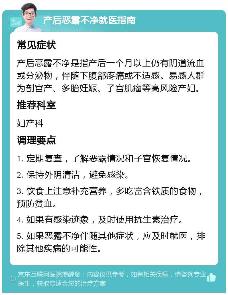 产后恶露不净就医指南 常见症状 产后恶露不净是指产后一个月以上仍有阴道流血或分泌物，伴随下腹部疼痛或不适感。易感人群为剖宫产、多胎妊娠、子宫肌瘤等高风险产妇。 推荐科室 妇产科 调理要点 1. 定期复查，了解恶露情况和子宫恢复情况。 2. 保持外阴清洁，避免感染。 3. 饮食上注意补充营养，多吃富含铁质的食物，预防贫血。 4. 如果有感染迹象，及时使用抗生素治疗。 5. 如果恶露不净伴随其他症状，应及时就医，排除其他疾病的可能性。