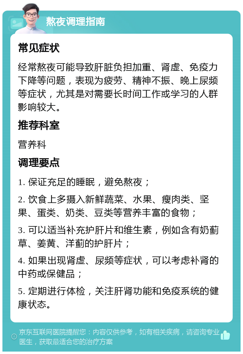 熬夜调理指南 常见症状 经常熬夜可能导致肝脏负担加重、肾虚、免疫力下降等问题，表现为疲劳、精神不振、晚上尿频等症状，尤其是对需要长时间工作或学习的人群影响较大。 推荐科室 营养科 调理要点 1. 保证充足的睡眠，避免熬夜； 2. 饮食上多摄入新鲜蔬菜、水果、瘦肉类、坚果、蛋类、奶类、豆类等营养丰富的食物； 3. 可以适当补充护肝片和维生素，例如含有奶蓟草、姜黄、洋蓟的护肝片； 4. 如果出现肾虚、尿频等症状，可以考虑补肾的中药或保健品； 5. 定期进行体检，关注肝肾功能和免疫系统的健康状态。