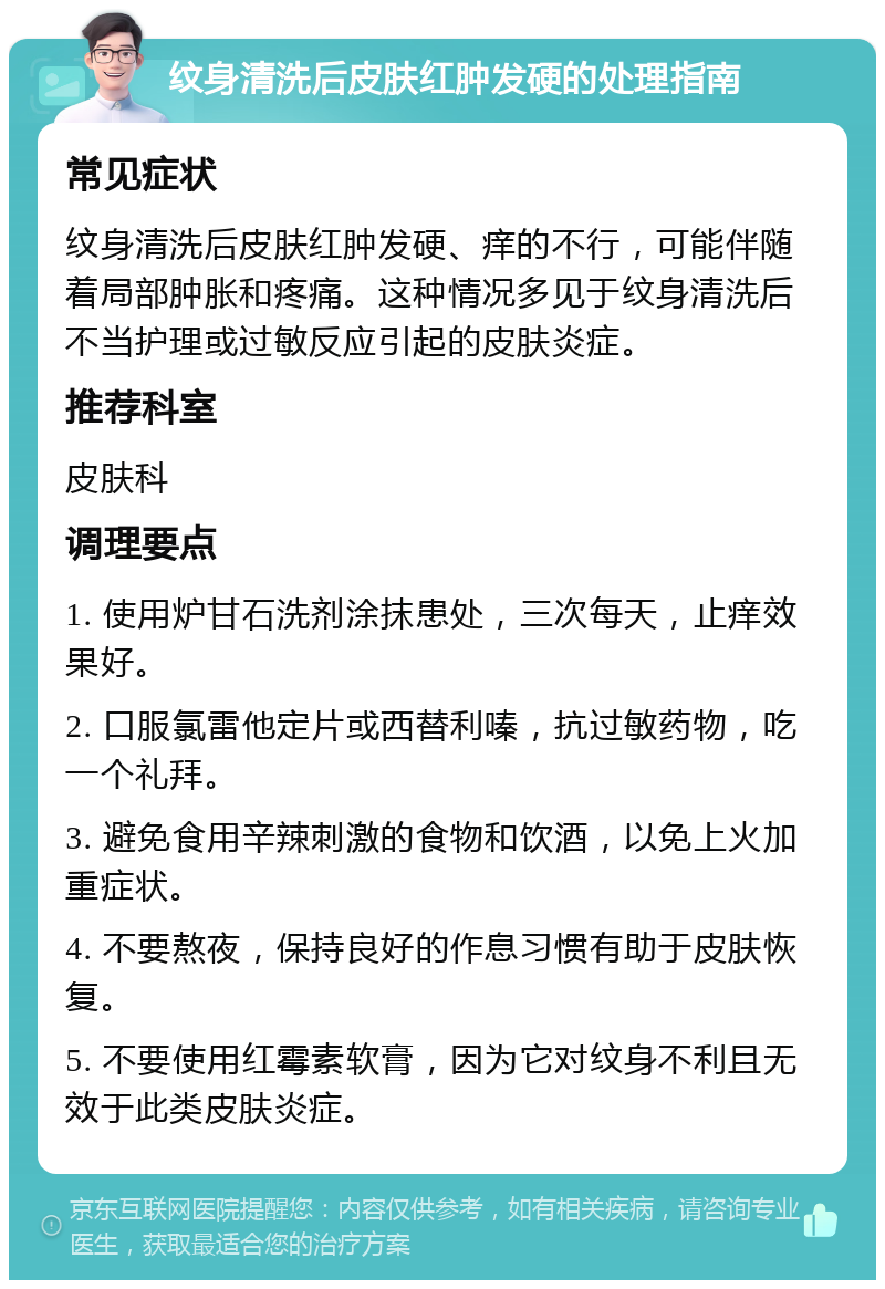 纹身清洗后皮肤红肿发硬的处理指南 常见症状 纹身清洗后皮肤红肿发硬、痒的不行，可能伴随着局部肿胀和疼痛。这种情况多见于纹身清洗后不当护理或过敏反应引起的皮肤炎症。 推荐科室 皮肤科 调理要点 1. 使用炉甘石洗剂涂抹患处，三次每天，止痒效果好。 2. 口服氯雷他定片或西替利嗪，抗过敏药物，吃一个礼拜。 3. 避免食用辛辣刺激的食物和饮酒，以免上火加重症状。 4. 不要熬夜，保持良好的作息习惯有助于皮肤恢复。 5. 不要使用红霉素软膏，因为它对纹身不利且无效于此类皮肤炎症。