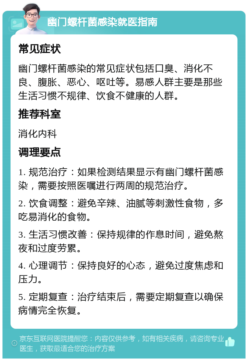 幽门螺杆菌感染就医指南 常见症状 幽门螺杆菌感染的常见症状包括口臭、消化不良、腹胀、恶心、呕吐等。易感人群主要是那些生活习惯不规律、饮食不健康的人群。 推荐科室 消化内科 调理要点 1. 规范治疗：如果检测结果显示有幽门螺杆菌感染，需要按照医嘱进行两周的规范治疗。 2. 饮食调整：避免辛辣、油腻等刺激性食物，多吃易消化的食物。 3. 生活习惯改善：保持规律的作息时间，避免熬夜和过度劳累。 4. 心理调节：保持良好的心态，避免过度焦虑和压力。 5. 定期复查：治疗结束后，需要定期复查以确保病情完全恢复。