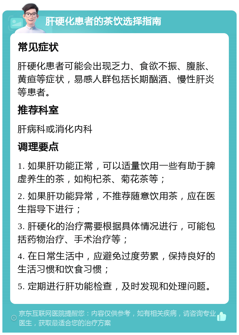 肝硬化患者的茶饮选择指南 常见症状 肝硬化患者可能会出现乏力、食欲不振、腹胀、黄疸等症状，易感人群包括长期酗酒、慢性肝炎等患者。 推荐科室 肝病科或消化内科 调理要点 1. 如果肝功能正常，可以适量饮用一些有助于脾虚养生的茶，如枸杞茶、菊花茶等； 2. 如果肝功能异常，不推荐随意饮用茶，应在医生指导下进行； 3. 肝硬化的治疗需要根据具体情况进行，可能包括药物治疗、手术治疗等； 4. 在日常生活中，应避免过度劳累，保持良好的生活习惯和饮食习惯； 5. 定期进行肝功能检查，及时发现和处理问题。