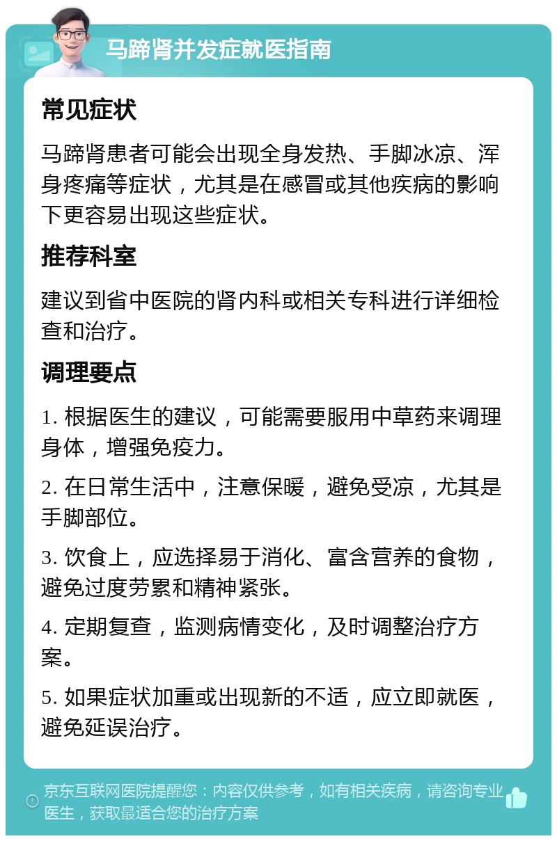 马蹄肾并发症就医指南 常见症状 马蹄肾患者可能会出现全身发热、手脚冰凉、浑身疼痛等症状，尤其是在感冒或其他疾病的影响下更容易出现这些症状。 推荐科室 建议到省中医院的肾内科或相关专科进行详细检查和治疗。 调理要点 1. 根据医生的建议，可能需要服用中草药来调理身体，增强免疫力。 2. 在日常生活中，注意保暖，避免受凉，尤其是手脚部位。 3. 饮食上，应选择易于消化、富含营养的食物，避免过度劳累和精神紧张。 4. 定期复查，监测病情变化，及时调整治疗方案。 5. 如果症状加重或出现新的不适，应立即就医，避免延误治疗。