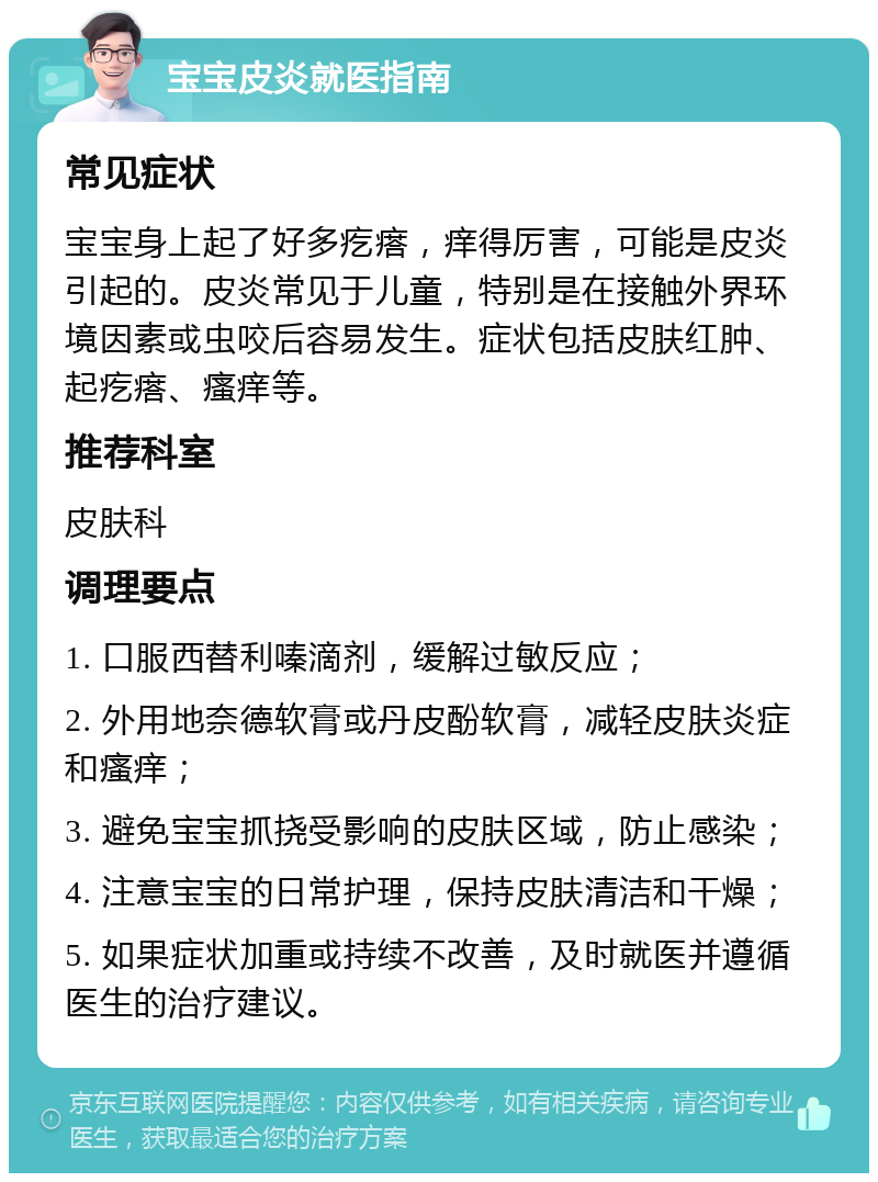 宝宝皮炎就医指南 常见症状 宝宝身上起了好多疙瘩，痒得厉害，可能是皮炎引起的。皮炎常见于儿童，特别是在接触外界环境因素或虫咬后容易发生。症状包括皮肤红肿、起疙瘩、瘙痒等。 推荐科室 皮肤科 调理要点 1. 口服西替利嗪滴剂，缓解过敏反应； 2. 外用地奈德软膏或丹皮酚软膏，减轻皮肤炎症和瘙痒； 3. 避免宝宝抓挠受影响的皮肤区域，防止感染； 4. 注意宝宝的日常护理，保持皮肤清洁和干燥； 5. 如果症状加重或持续不改善，及时就医并遵循医生的治疗建议。