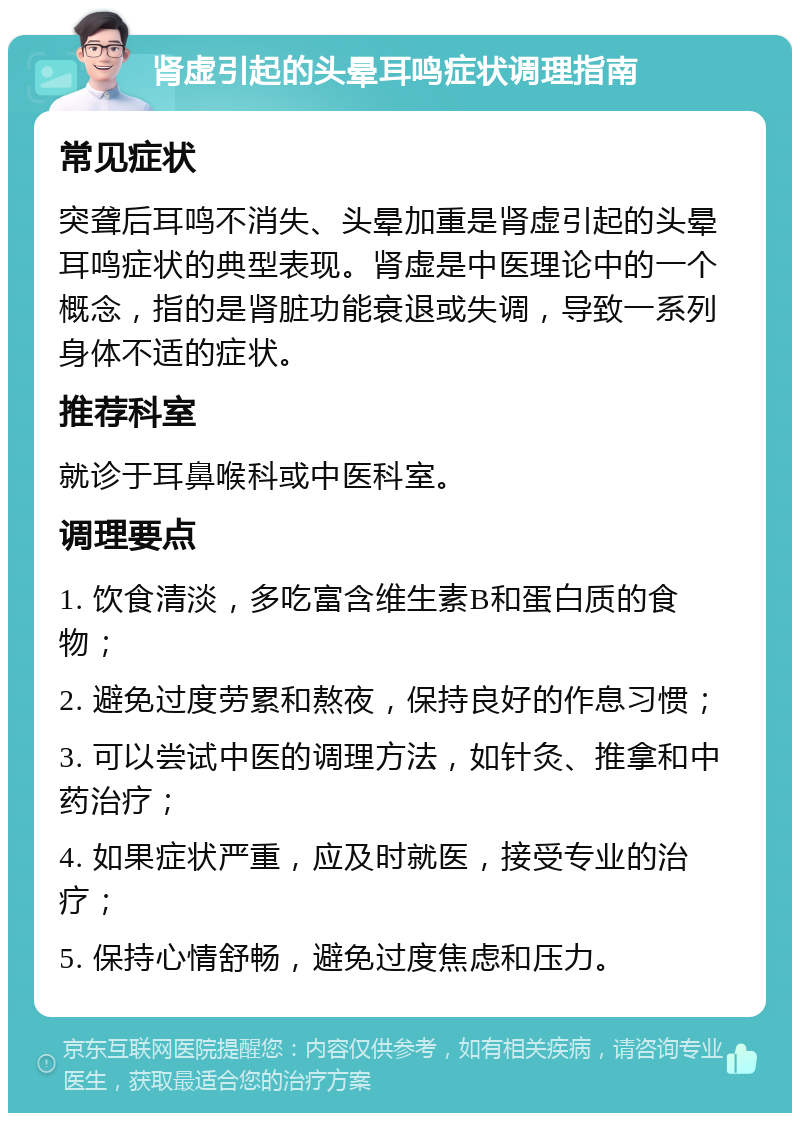 肾虚引起的头晕耳鸣症状调理指南 常见症状 突聋后耳鸣不消失、头晕加重是肾虚引起的头晕耳鸣症状的典型表现。肾虚是中医理论中的一个概念，指的是肾脏功能衰退或失调，导致一系列身体不适的症状。 推荐科室 就诊于耳鼻喉科或中医科室。 调理要点 1. 饮食清淡，多吃富含维生素B和蛋白质的食物； 2. 避免过度劳累和熬夜，保持良好的作息习惯； 3. 可以尝试中医的调理方法，如针灸、推拿和中药治疗； 4. 如果症状严重，应及时就医，接受专业的治疗； 5. 保持心情舒畅，避免过度焦虑和压力。