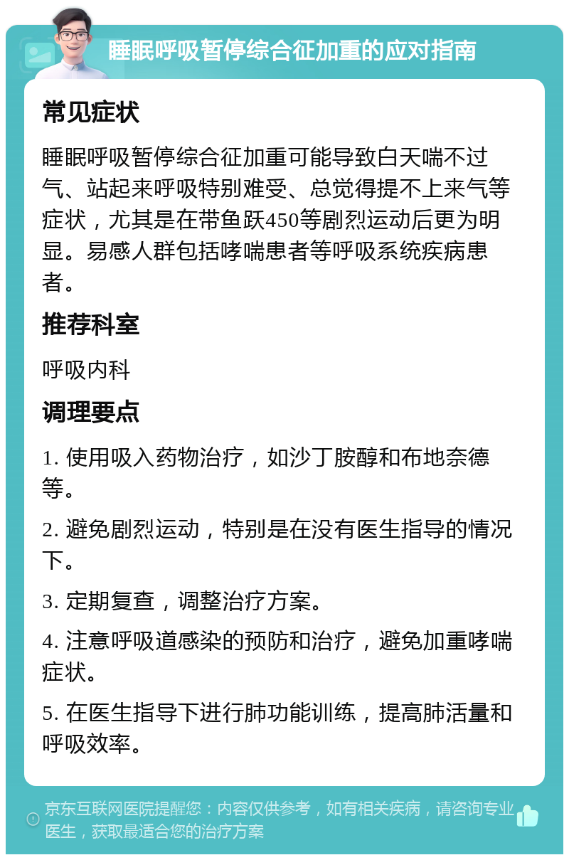 睡眠呼吸暂停综合征加重的应对指南 常见症状 睡眠呼吸暂停综合征加重可能导致白天喘不过气、站起来呼吸特别难受、总觉得提不上来气等症状，尤其是在带鱼跃450等剧烈运动后更为明显。易感人群包括哮喘患者等呼吸系统疾病患者。 推荐科室 呼吸内科 调理要点 1. 使用吸入药物治疗，如沙丁胺醇和布地奈德等。 2. 避免剧烈运动，特别是在没有医生指导的情况下。 3. 定期复查，调整治疗方案。 4. 注意呼吸道感染的预防和治疗，避免加重哮喘症状。 5. 在医生指导下进行肺功能训练，提高肺活量和呼吸效率。