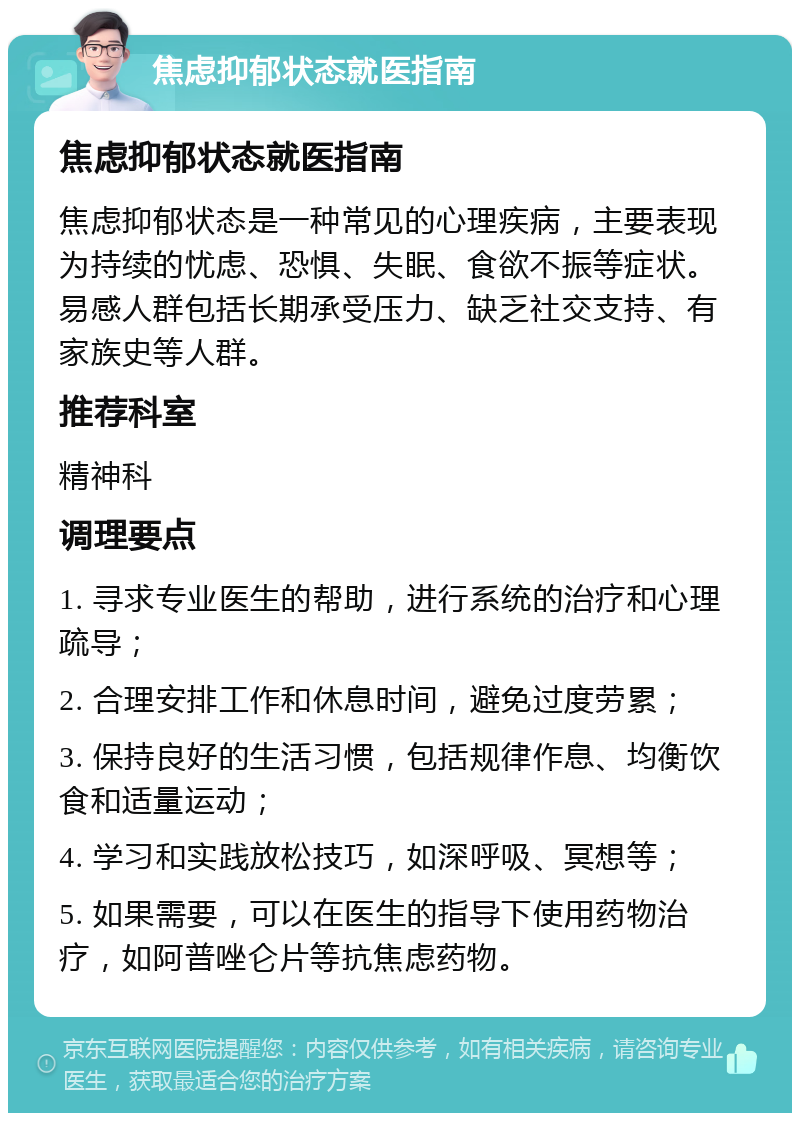 焦虑抑郁状态就医指南 焦虑抑郁状态就医指南 焦虑抑郁状态是一种常见的心理疾病，主要表现为持续的忧虑、恐惧、失眠、食欲不振等症状。易感人群包括长期承受压力、缺乏社交支持、有家族史等人群。 推荐科室 精神科 调理要点 1. 寻求专业医生的帮助，进行系统的治疗和心理疏导； 2. 合理安排工作和休息时间，避免过度劳累； 3. 保持良好的生活习惯，包括规律作息、均衡饮食和适量运动； 4. 学习和实践放松技巧，如深呼吸、冥想等； 5. 如果需要，可以在医生的指导下使用药物治疗，如阿普唑仑片等抗焦虑药物。