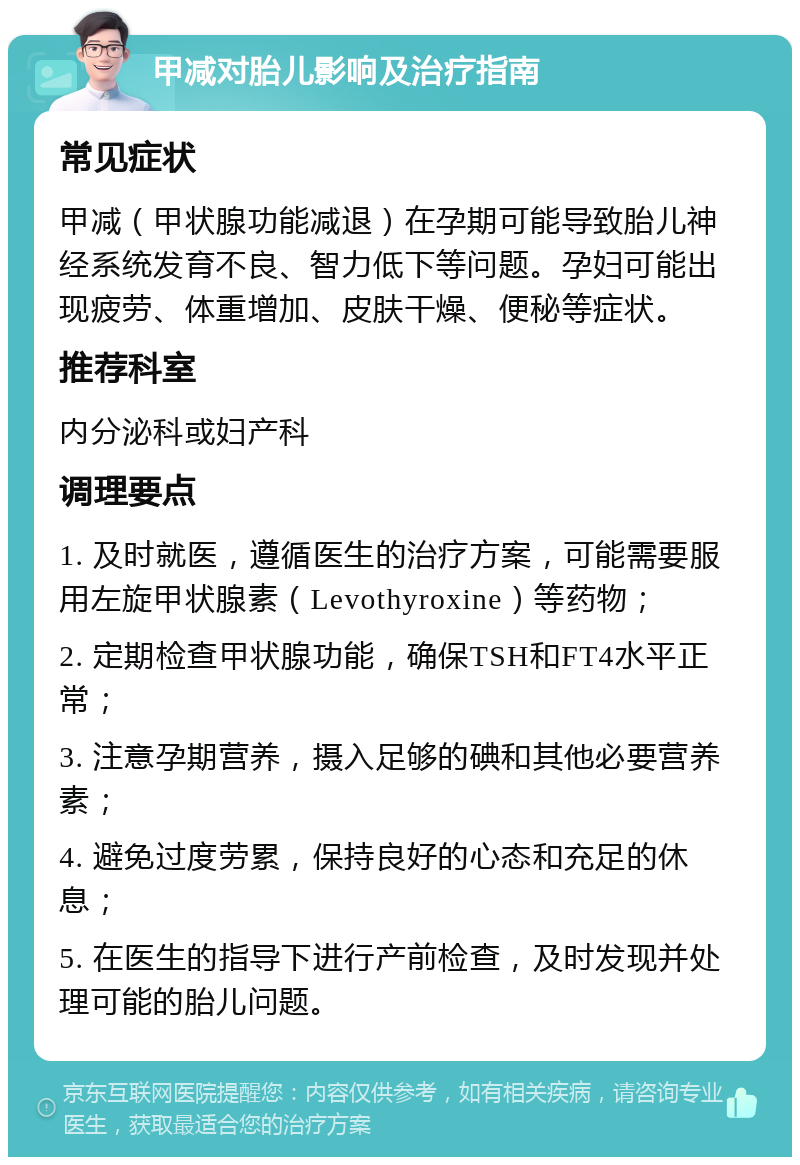 甲减对胎儿影响及治疗指南 常见症状 甲减（甲状腺功能减退）在孕期可能导致胎儿神经系统发育不良、智力低下等问题。孕妇可能出现疲劳、体重增加、皮肤干燥、便秘等症状。 推荐科室 内分泌科或妇产科 调理要点 1. 及时就医，遵循医生的治疗方案，可能需要服用左旋甲状腺素（Levothyroxine）等药物； 2. 定期检查甲状腺功能，确保TSH和FT4水平正常； 3. 注意孕期营养，摄入足够的碘和其他必要营养素； 4. 避免过度劳累，保持良好的心态和充足的休息； 5. 在医生的指导下进行产前检查，及时发现并处理可能的胎儿问题。