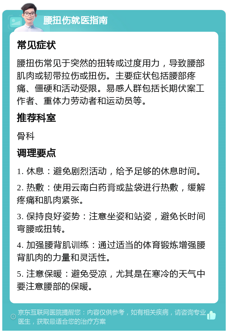 腰扭伤就医指南 常见症状 腰扭伤常见于突然的扭转或过度用力，导致腰部肌肉或韧带拉伤或扭伤。主要症状包括腰部疼痛、僵硬和活动受限。易感人群包括长期伏案工作者、重体力劳动者和运动员等。 推荐科室 骨科 调理要点 1. 休息：避免剧烈活动，给予足够的休息时间。 2. 热敷：使用云南白药膏或盐袋进行热敷，缓解疼痛和肌肉紧张。 3. 保持良好姿势：注意坐姿和站姿，避免长时间弯腰或扭转。 4. 加强腰背肌训练：通过适当的体育锻炼增强腰背肌肉的力量和灵活性。 5. 注意保暖：避免受凉，尤其是在寒冷的天气中要注意腰部的保暖。