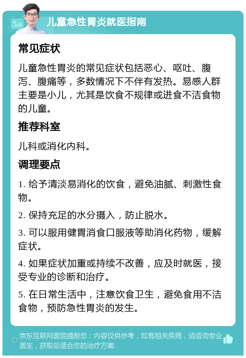 儿童急性胃炎就医指南 常见症状 儿童急性胃炎的常见症状包括恶心、呕吐、腹泻、腹痛等，多数情况下不伴有发热。易感人群主要是小儿，尤其是饮食不规律或进食不洁食物的儿童。 推荐科室 儿科或消化内科。 调理要点 1. 给予清淡易消化的饮食，避免油腻、刺激性食物。 2. 保持充足的水分摄入，防止脱水。 3. 可以服用健胃消食口服液等助消化药物，缓解症状。 4. 如果症状加重或持续不改善，应及时就医，接受专业的诊断和治疗。 5. 在日常生活中，注意饮食卫生，避免食用不洁食物，预防急性胃炎的发生。