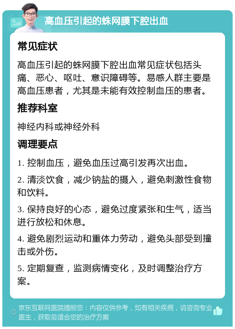 高血压引起的蛛网膜下腔出血 常见症状 高血压引起的蛛网膜下腔出血常见症状包括头痛、恶心、呕吐、意识障碍等。易感人群主要是高血压患者，尤其是未能有效控制血压的患者。 推荐科室 神经内科或神经外科 调理要点 1. 控制血压，避免血压过高引发再次出血。 2. 清淡饮食，减少钠盐的摄入，避免刺激性食物和饮料。 3. 保持良好的心态，避免过度紧张和生气，适当进行放松和休息。 4. 避免剧烈运动和重体力劳动，避免头部受到撞击或外伤。 5. 定期复查，监测病情变化，及时调整治疗方案。