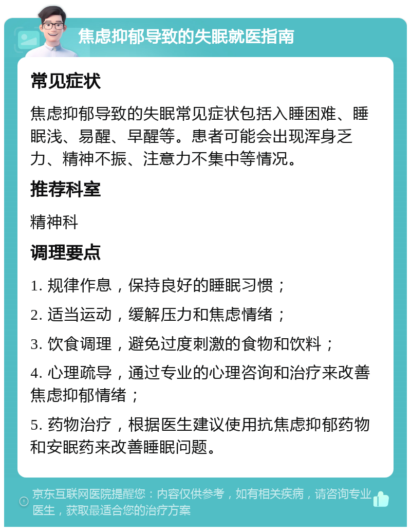 焦虑抑郁导致的失眠就医指南 常见症状 焦虑抑郁导致的失眠常见症状包括入睡困难、睡眠浅、易醒、早醒等。患者可能会出现浑身乏力、精神不振、注意力不集中等情况。 推荐科室 精神科 调理要点 1. 规律作息，保持良好的睡眠习惯； 2. 适当运动，缓解压力和焦虑情绪； 3. 饮食调理，避免过度刺激的食物和饮料； 4. 心理疏导，通过专业的心理咨询和治疗来改善焦虑抑郁情绪； 5. 药物治疗，根据医生建议使用抗焦虑抑郁药物和安眠药来改善睡眠问题。