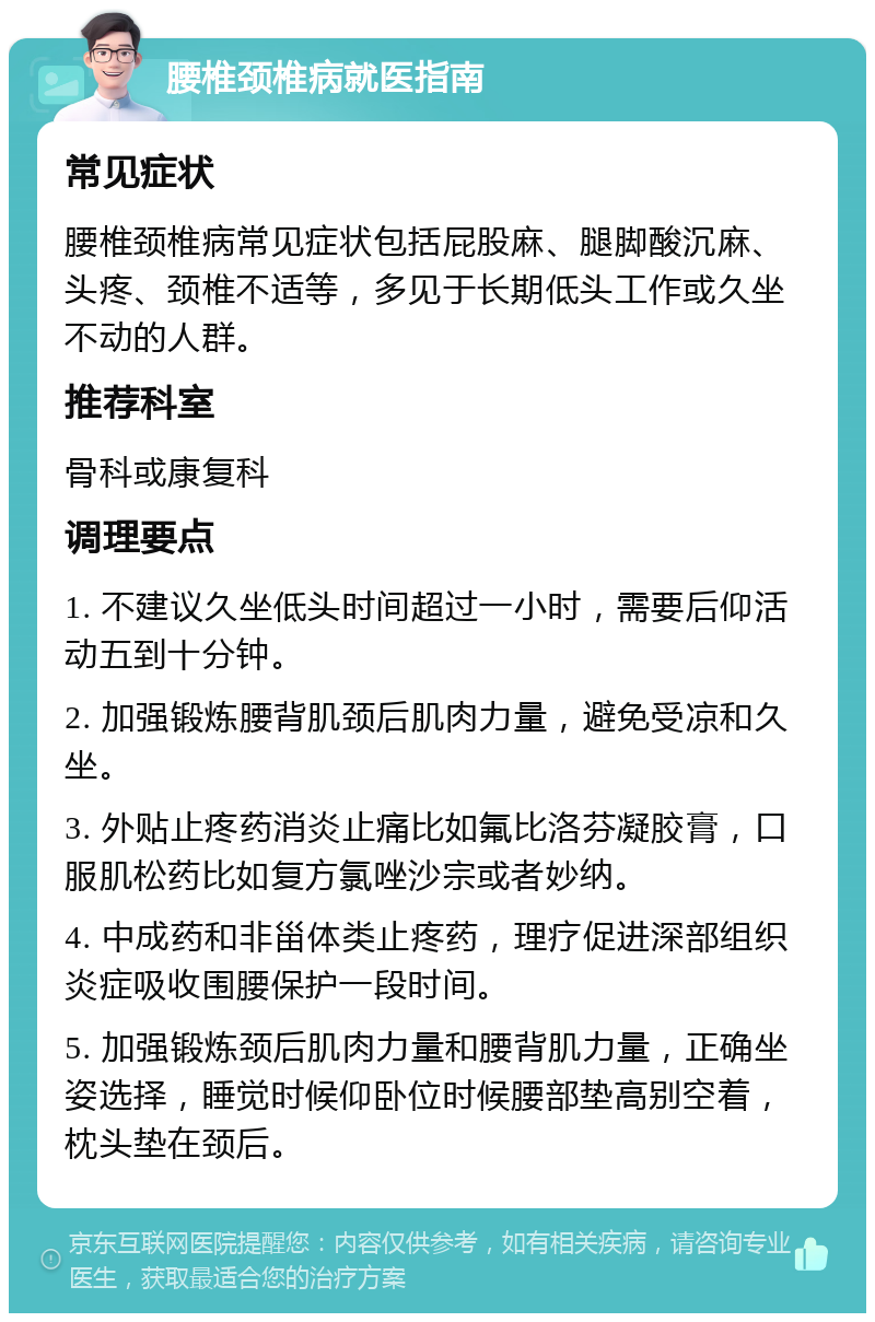 腰椎颈椎病就医指南 常见症状 腰椎颈椎病常见症状包括屁股麻、腿脚酸沉麻、头疼、颈椎不适等，多见于长期低头工作或久坐不动的人群。 推荐科室 骨科或康复科 调理要点 1. 不建议久坐低头时间超过一小时，需要后仰活动五到十分钟。 2. 加强锻炼腰背肌颈后肌肉力量，避免受凉和久坐。 3. 外贴止疼药消炎止痛比如氟比洛芬凝胶膏，口服肌松药比如复方氯唑沙宗或者妙纳。 4. 中成药和非甾体类止疼药，理疗促进深部组织炎症吸收围腰保护一段时间。 5. 加强锻炼颈后肌肉力量和腰背肌力量，正确坐姿选择，睡觉时候仰卧位时候腰部垫高别空着，枕头垫在颈后。