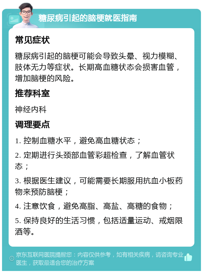 糖尿病引起的脑梗就医指南 常见症状 糖尿病引起的脑梗可能会导致头晕、视力模糊、肢体无力等症状。长期高血糖状态会损害血管，增加脑梗的风险。 推荐科室 神经内科 调理要点 1. 控制血糖水平，避免高血糖状态； 2. 定期进行头颈部血管彩超检查，了解血管状态； 3. 根据医生建议，可能需要长期服用抗血小板药物来预防脑梗； 4. 注意饮食，避免高脂、高盐、高糖的食物； 5. 保持良好的生活习惯，包括适量运动、戒烟限酒等。