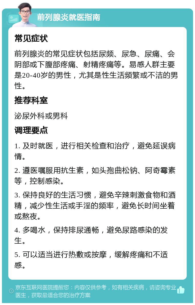 前列腺炎就医指南 常见症状 前列腺炎的常见症状包括尿频、尿急、尿痛、会阴部或下腹部疼痛、射精疼痛等。易感人群主要是20-40岁的男性，尤其是性生活频繁或不洁的男性。 推荐科室 泌尿外科或男科 调理要点 1. 及时就医，进行相关检查和治疗，避免延误病情。 2. 遵医嘱服用抗生素，如头孢曲松钠、阿奇霉素等，控制感染。 3. 保持良好的生活习惯，避免辛辣刺激食物和酒精，减少性生活或手淫的频率，避免长时间坐着或熬夜。 4. 多喝水，保持排尿通畅，避免尿路感染的发生。 5. 可以适当进行热敷或按摩，缓解疼痛和不适感。