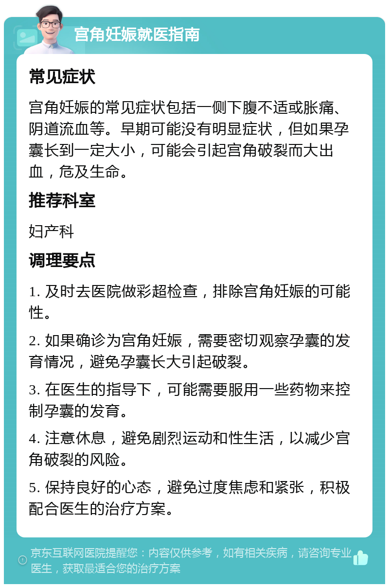 宫角妊娠就医指南 常见症状 宫角妊娠的常见症状包括一侧下腹不适或胀痛、阴道流血等。早期可能没有明显症状，但如果孕囊长到一定大小，可能会引起宫角破裂而大出血，危及生命。 推荐科室 妇产科 调理要点 1. 及时去医院做彩超检查，排除宫角妊娠的可能性。 2. 如果确诊为宫角妊娠，需要密切观察孕囊的发育情况，避免孕囊长大引起破裂。 3. 在医生的指导下，可能需要服用一些药物来控制孕囊的发育。 4. 注意休息，避免剧烈运动和性生活，以减少宫角破裂的风险。 5. 保持良好的心态，避免过度焦虑和紧张，积极配合医生的治疗方案。