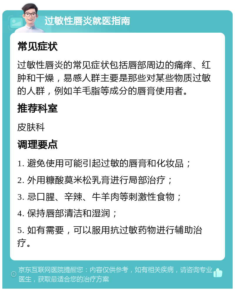 过敏性唇炎就医指南 常见症状 过敏性唇炎的常见症状包括唇部周边的痛痒、红肿和干燥，易感人群主要是那些对某些物质过敏的人群，例如羊毛脂等成分的唇膏使用者。 推荐科室 皮肤科 调理要点 1. 避免使用可能引起过敏的唇膏和化妆品； 2. 外用糠酸莫米松乳膏进行局部治疗； 3. 忌口腥、辛辣、牛羊肉等刺激性食物； 4. 保持唇部清洁和湿润； 5. 如有需要，可以服用抗过敏药物进行辅助治疗。